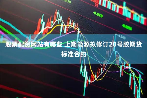 股票配资网站有哪些 上期能源拟修订20号胶期货标准合约