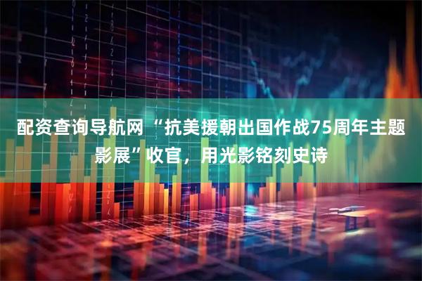 配资查询导航网 “抗美援朝出国作战75周年主题影展”收官，用光影铭刻史诗