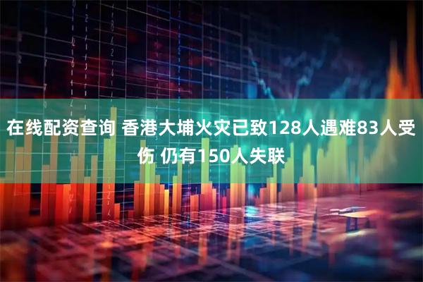 在线配资查询 香港大埔火灾已致128人遇难83人受伤 仍有150人失联