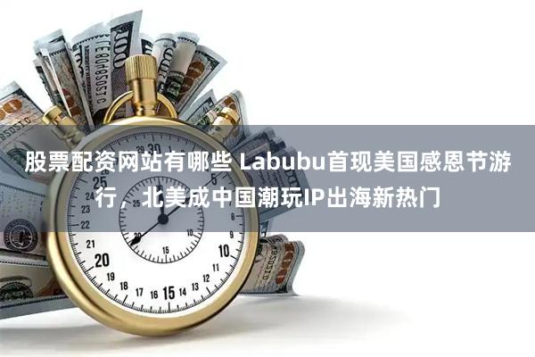 股票配资网站有哪些 Labubu首现美国感恩节游行，北美成中国潮玩IP出海新热门
