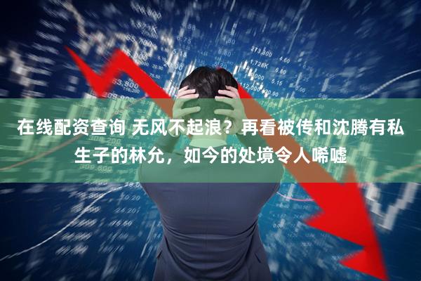 在线配资查询 无风不起浪？再看被传和沈腾有私生子的林允，如今的处境令人唏嘘
