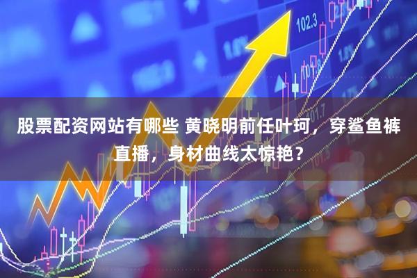 股票配资网站有哪些 黄晓明前任叶珂，穿鲨鱼裤直播，身材曲线太惊艳？
