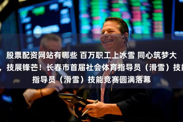 股票配资网站有哪些 百万职工上冰雪 同心筑梦大冬会 |燃情冰雪，技展锋芒！长春市首届社会体育指导员（滑雪）技能竞赛圆满落幕