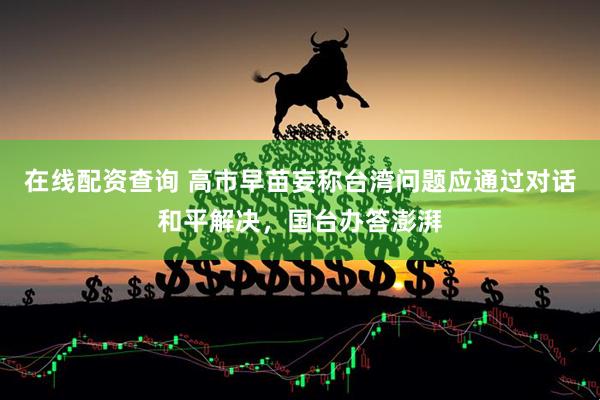 在线配资查询 高市早苗妄称台湾问题应通过对话和平解决，国台办答澎湃