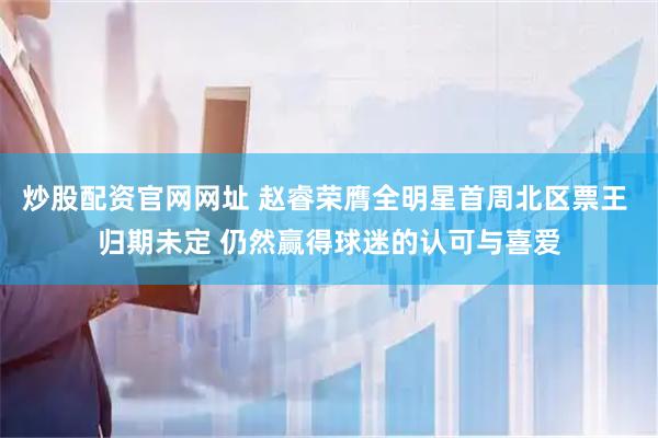 炒股配资官网网址 赵睿荣膺全明星首周北区票王 归期未定 仍然赢得球迷的认可与喜爱