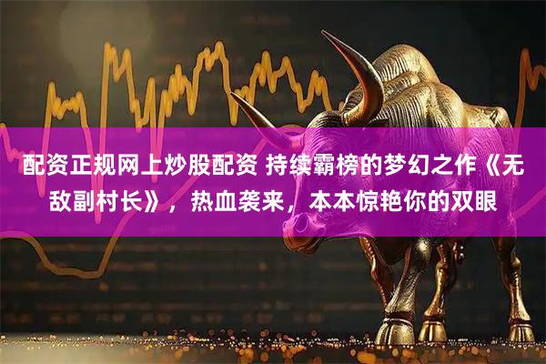 配资正规网上炒股配资 持续霸榜的梦幻之作《无敌副村长》，热血袭来，本本惊艳你的双眼