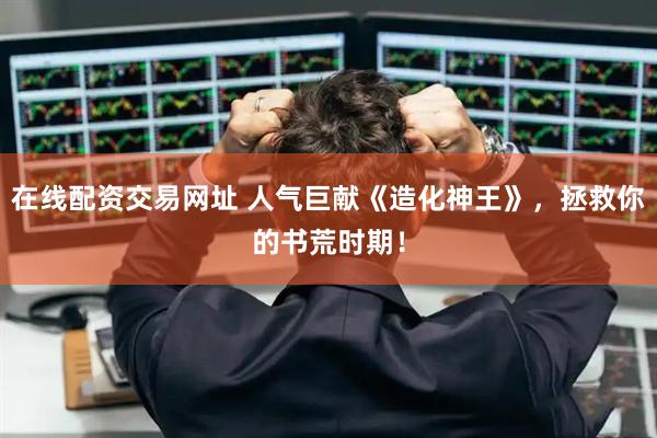 在线配资交易网址 人气巨献《造化神王》，拯救你的书荒时期！
