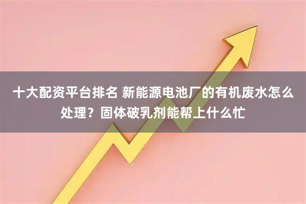 十大配资平台排名 新能源电池厂的有机废水怎么处理？固体破乳剂能帮上什么忙