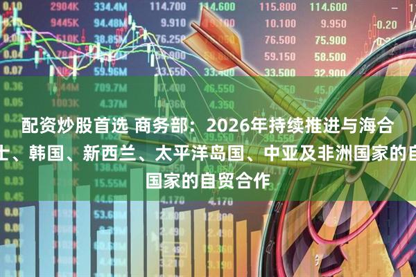 配资炒股首选 商务部：2026年持续推进与海合会、瑞士、韩国、新西兰、太平洋岛国、中亚及非洲国家的自贸合作