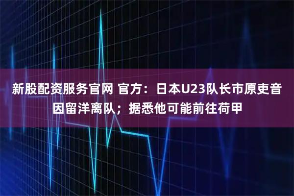 新股配资服务官网 官方：日本U23队长市原吏音因留洋离队；据悉他可能前往荷甲