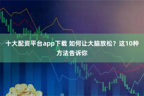十大配资平台app下载 如何让大脑放松？这10种方法告诉你