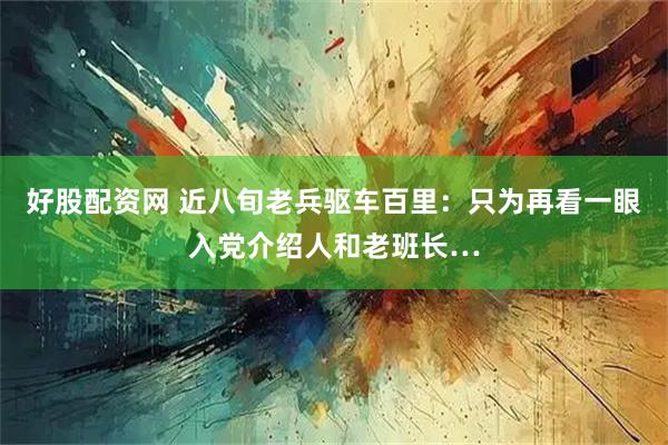好股配资网 近八旬老兵驱车百里：只为再看一眼入党介绍人和老班长…