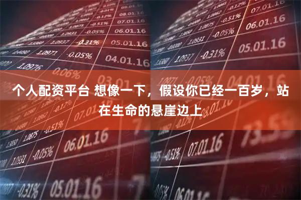 个人配资平台 想像一下，假设你已经一百岁，站在生命的悬崖边上