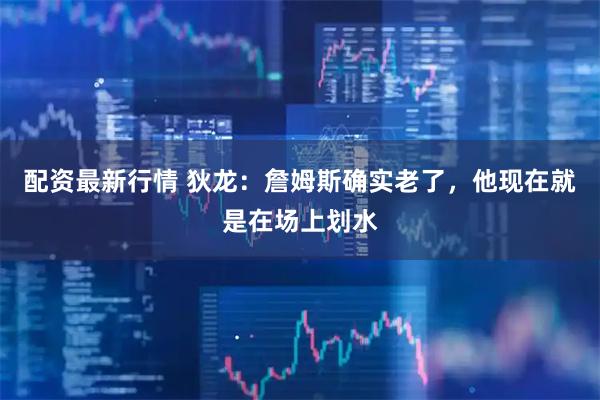配资最新行情 狄龙：詹姆斯确实老了，他现在就是在场上划水