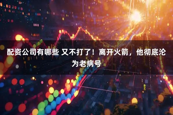 配资公司有哪些 又不打了！离开火箭，他彻底沦为老病号