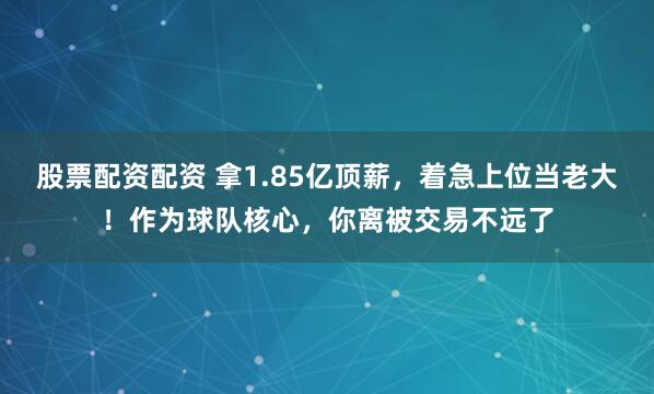 股票配资配资 拿1.85亿顶薪，着急上位当老大！作为球队核心，你离被交易不远了