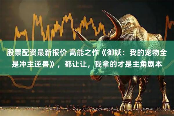 股票配资最新报价 高能之作《御妖：我的宠物全是冲主逆兽》，都让让，我拿的才是主角剧本