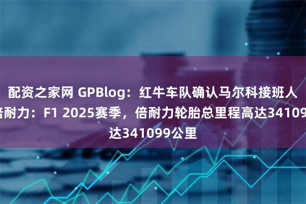 配资之家网 GPBlog：红牛车队确认马尔科接班人选！倍耐力：F1 2025赛季，倍耐力轮胎总里程高达341099公里