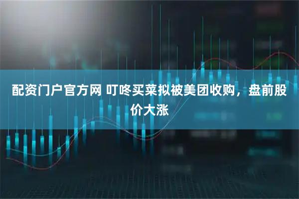 配资门户官方网 叮咚买菜拟被美团收购，盘前股价大涨