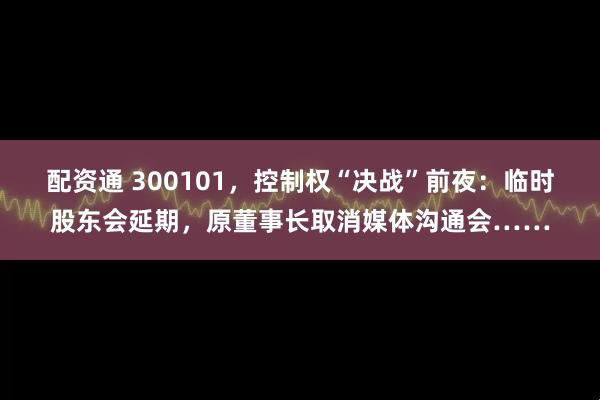 配资通 300101，控制权“决战”前夜：临时股东会延期，原董事长取消媒体沟通会……