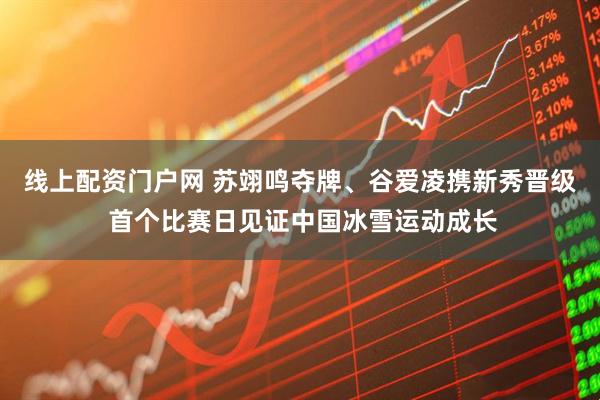 线上配资门户网 苏翊鸣夺牌、谷爱凌携新秀晋级 首个比赛日见证中国冰雪运动成长