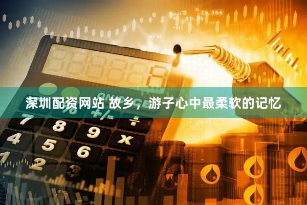 深圳配资网站 故乡，游子心中最柔软的记忆