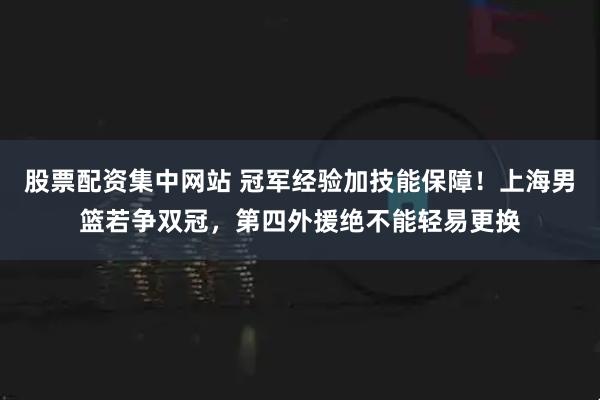 股票配资集中网站 冠军经验加技能保障！上海男篮若争双冠，第四外援绝不能轻易更换