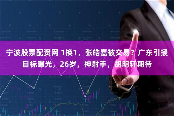宁波股票配资网 1换1，张皓嘉被交易？广东引援目标曝光，26岁，神射手，胡明轩期待