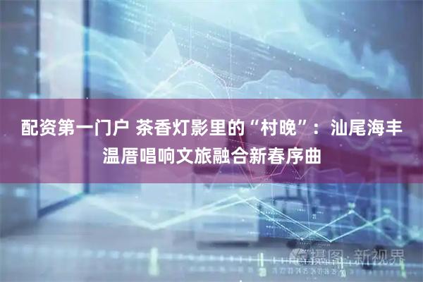 配资第一门户 茶香灯影里的“村晚”：汕尾海丰温厝唱响文旅融合新春序曲