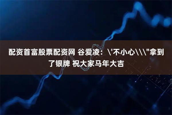 配资首富股票配资网 谷爱凌：'不小心\＂拿到了银牌 祝大家马年大吉