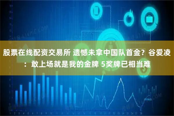 股票在线配资交易所 遗憾未拿中国队首金？谷爱凌：敢上场就是我的金牌 5奖牌已相当难