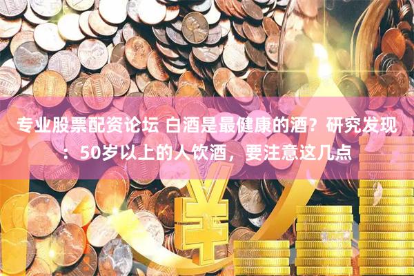 专业股票配资论坛 白酒是最健康的酒？研究发现：50岁以上的人饮酒，要注意这几点