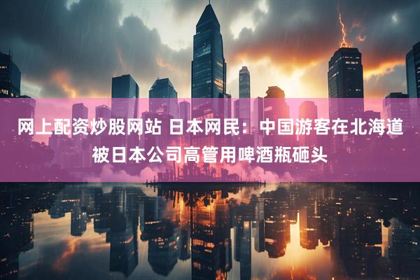 网上配资炒股网站 日本网民：中国游客在北海道被日本公司高管用啤酒瓶砸头