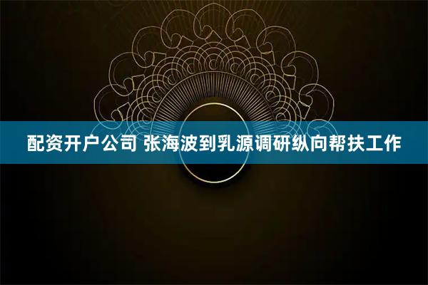 配资开户公司 张海波到乳源调研纵向帮扶工作