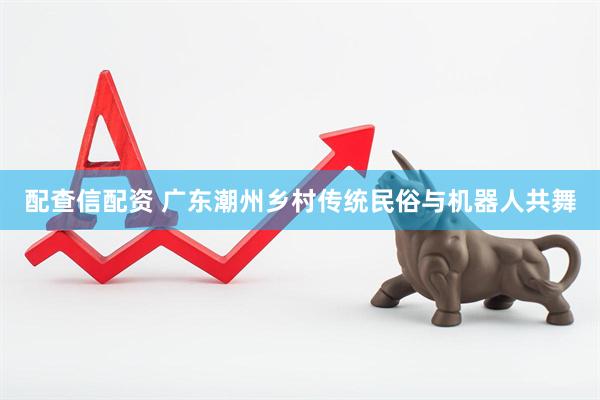 配查信配资 广东潮州乡村传统民俗与机器人共舞