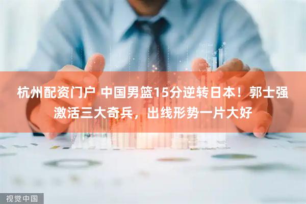 杭州配资门户 中国男篮15分逆转日本！郭士强激活三大奇兵，出线形势一片大好