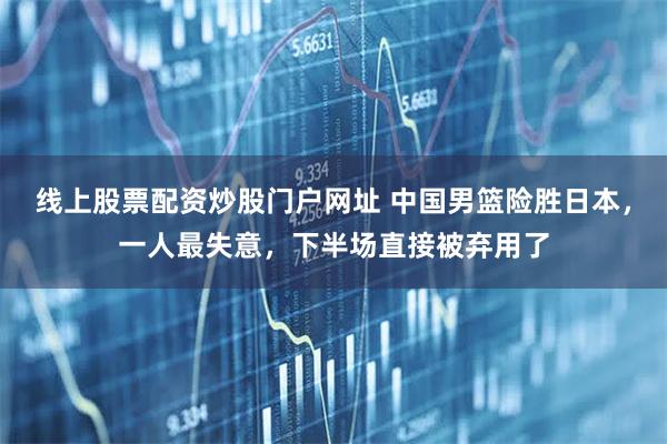 线上股票配资炒股门户网址 中国男篮险胜日本，一人最失意，下半场直接被弃用了