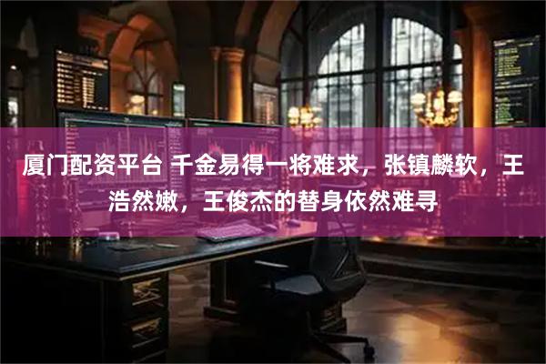 厦门配资平台 千金易得一将难求，张镇麟软，王浩然嫩，王俊杰的替身依然难寻