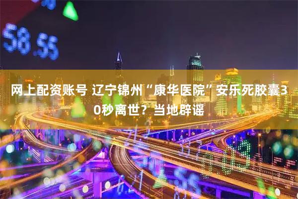 网上配资账号 辽宁锦州“康华医院”安乐死胶囊30秒离世？当地辟谣