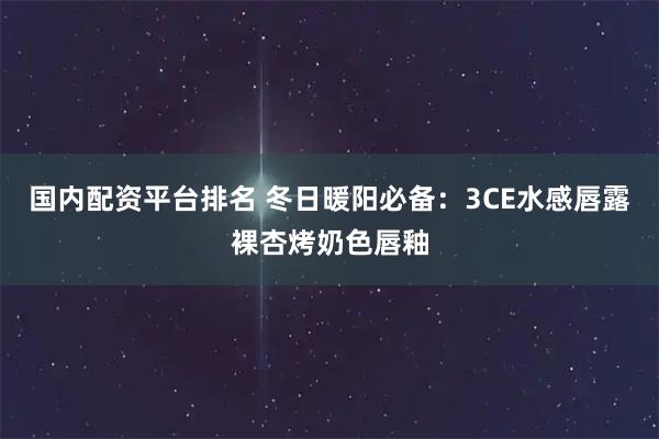 国内配资平台排名 冬日暖阳必备：3CE水感唇露裸杏烤奶色唇釉