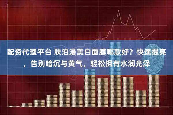 配资代理平台 肤泊漫美白面膜哪款好？快速提亮，告别暗沉与黄气，轻松拥有水润光泽