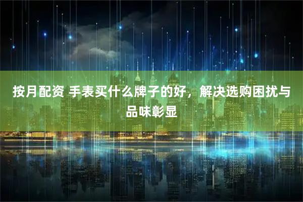 按月配资 手表买什么牌子的好，解决选购困扰与品味彰显