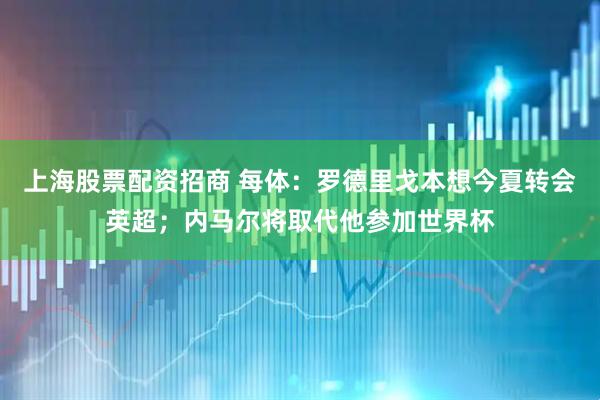 上海股票配资招商 每体：罗德里戈本想今夏转会英超；内马尔将取代他参加世界杯