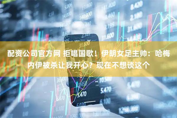 配资公司官方网 拒唱国歌！伊朗女足主帅：哈梅内伊被杀让我开心？现在不想谈这个