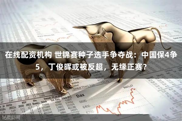 在线配资机构 世锦赛种子选手争夺战：中国保4争5，丁俊晖或被反超，无缘正赛？