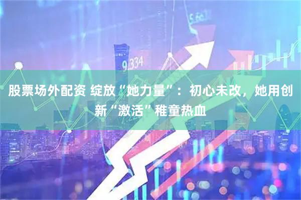 股票场外配资 绽放“她力量”：初心未改，她用创新“激活”稚童热血