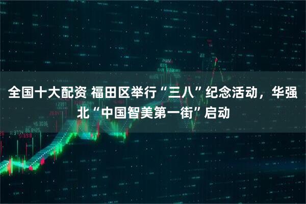 全国十大配资 福田区举行“三八”纪念活动，华强北“中国智美第一街”启动