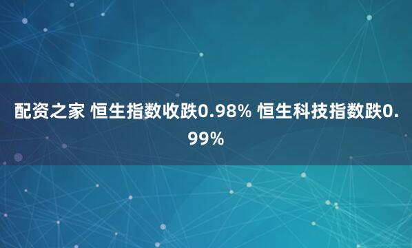 配资之家 恒生指数收跌0.98% 恒生科技指数跌0.99%