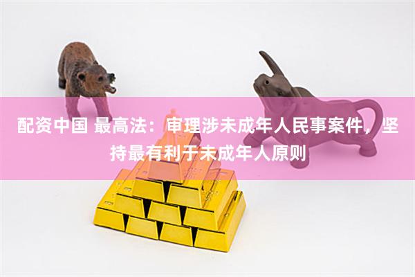 配资中国 最高法：审理涉未成年人民事案件，坚持最有利于未成年人原则