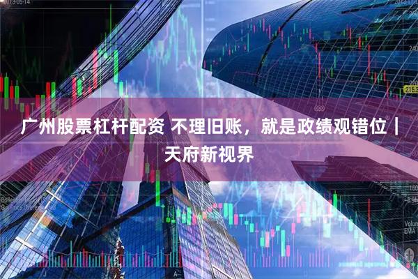 广州股票杠杆配资 不理旧账，就是政绩观错位｜天府新视界